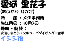 愛河里花子(あいかわ　りかこ)　所属：大沢事務所　生年月日：10月7日　趣味・特技：火消しまとい・スキューバダイビング・空手　イシシ役