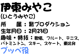 伊東みやこ(いとうみやこ)　所属：賢プロダクション　生年月日：2月23日　趣味・特技：歌唱、フルート、テニス、バトミントン、スキー、スケート、東北弁　プッペ役