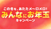 この冬を、あたたメ～ロメロ！みんなにお年玉キャンペーン