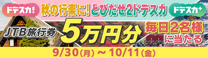 「ドデスカ！」「ドデスカ＋」秋の行楽に！とびだせ２ドデスカ　JTB旅行券5万円分　毎日2名様に当たる　9月30日（月）～10月11日（金）