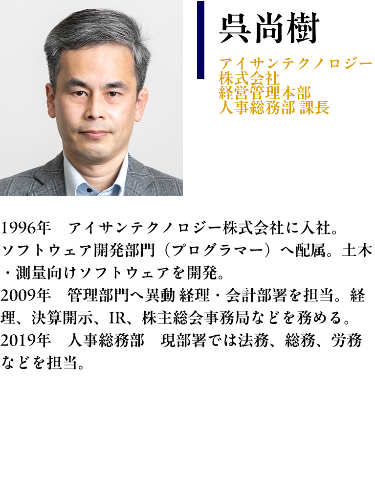 【呉尚樹： アイサンテクノロジー株式会社　経営管理本部 人事総務部 課長】 プロフィール： 1996年　アイサンテクノロジー株式会社に入社 ソフトウェア開発部門（プログラマー）へ配属。土木・測量向けソフトウェアを開発 2009年　管理部門へ異動 経理・会計部署を担当。経理、決算開示、IR、株主総会事務局などを務める。 2019年　人事総務部　現部署では法務、総務、労務などを担当