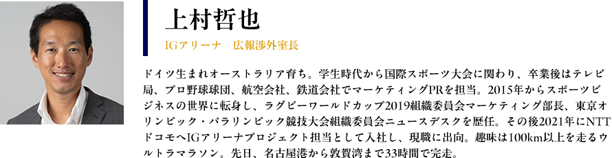 【上村哲也： IGアリーナ　広報渉外室長】 プロフィール： ドイツ生まれオーストラリア育ち。学生時代から国際スポーツ大会に関わり、卒業後はテレビ局、プロ野球球団、航空会社、鉄道会社でマーケティングPRを担当。2015年からスポーツビジネスの世界に転身し、ラグビーワールドカップ2019組織委員会マーケティング部長、東京オリンピック・パラリンピック競技大会組織委員会ニュースデスクを歴任。その後2021年にNTTドコモへIGアリーナプロジェクト担当として入社し、現職に出向。趣味は100km以上を走るウルトラマラソン。先日、名古屋港から敦賀湾まで33時間で完走。