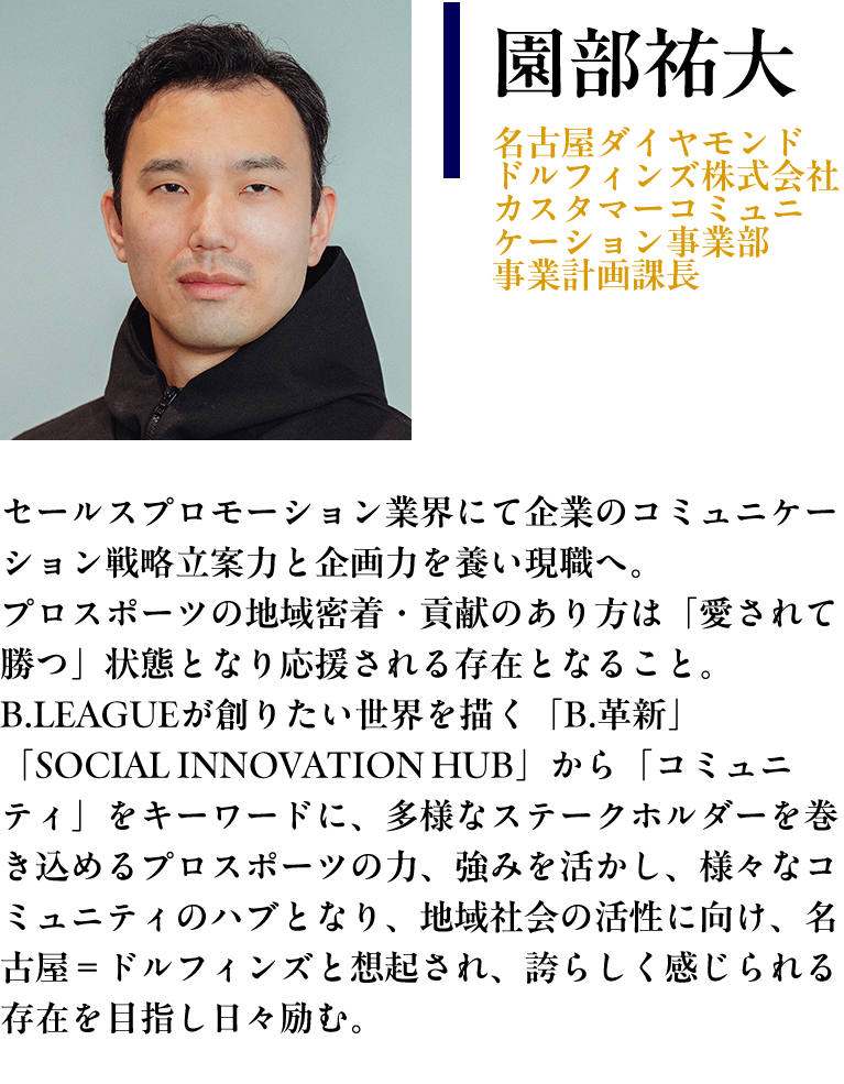 【園部祐大： 名古屋ダイヤモンドドルフィンズ株式会社　カスタマーコミュニケーション事業部 事業計画課長】プロフィール： セールスプロモーション業界にて企業のコミュニケーション戦略立案力と企画力を養い現職へ。プロスポーツの地域密着・貢献のあり方は「愛されて勝つ」状態となり応援される存在となること。B.LEAGUEが創りたい世界を描く「B.革新」「SOCIAL INNOVATION HUB」から「コミュニティ」をキーワードに、多様なステークホルダーを巻き込めるプロスポーツの力、強みを活かし、様々なコミュニティのハブとなり、地域社会の活性に向け、名古屋＝ドルフィンズと想起され、誇らしく感じられる存在を目指し日々励む。