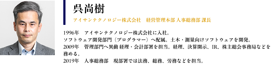 【呉尚樹： アイサンテクノロジー株式会社　経営管理本部 人事総務部 課長】 プロフィール： 1996年　アイサンテクノロジー株式会社に入社 ソフトウェア開発部門（プログラマー）へ配属。土木・測量向けソフトウェアを開発 2009年　管理部門へ異動 経理・会計部署を担当。経理、決算開示、IR、株主総会事務局などを務める。 2019年　人事総務部　現部署では法務、総務、労務などを担当