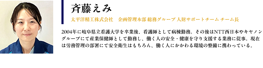 【斉藤えみ ： 太平洋精工株式会社　企画管理本部 総務グループ 人財サポートチーム チーム長 】プロフィール： 2004年に岐阜県立看護大学を卒業後、看護師として病棟勤務。その後はNTT西日本やキヤノングループにて産業保健師として勤務し、働く人の安全・健康を守り支援する業務に従事。現在は労務管理の部署にて安全衛生はもちろん、働く人にかかわる環境の整備に携わっている。