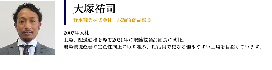 【大塚祐司： 野水鋼業株式会社　取締役商品部長】 プロフィール： 2007年入社 工場、配送勤務を経て2020年に取締役商品部長に就任 現場環境改善や生産性向上に取り組み、IT活用で更なる働きやすい工場を目指しています。