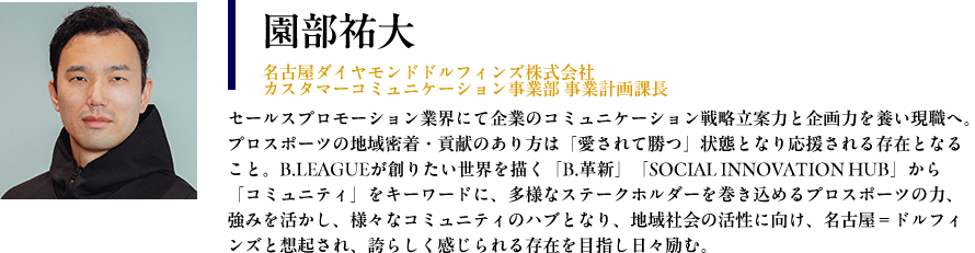 【園部祐大： 名古屋ダイヤモンドドルフィンズ株式会社　カスタマーコミュニケーション事業部 事業計画課長】プロフィール： セールスプロモーション業界にて企業のコミュニケーション戦略立案力と企画力を養い現職へ。プロスポーツの地域密着・貢献のあり方は「愛されて勝つ」状態となり応援される存在となること。B.LEAGUEが創りたい世界を描く「B.革新」「SOCIAL INNOVATION HUB」から「コミュニティ」をキーワードに、多様なステークホルダーを巻き込めるプロスポーツの力、強みを活かし、様々なコミュニティのハブとなり、地域社会の活性に向け、名古屋＝ドルフィンズと想起され、誇らしく感じられる存在を目指し日々励む。