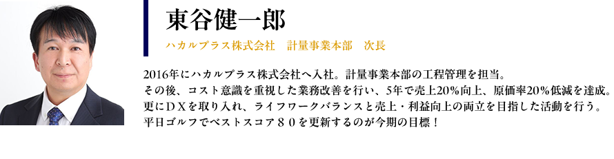 【東谷健一郎： ハカルプラス株式会社　計量事業本部　次長】プロフィール： 2016年にハカルプラス株式会社へ入社。計量事業本部の工程管理を担当。 その後、コスト意識を重視した業務改善を行い、5年で売上20％向上、原価率20％低減を達成。 更にＤＸを取り入れ、ライフワークバランスと売上・利益向上の両立を目指した活動を行う。 平日ゴルフでベストスコア８０を更新するのが今期の目標！