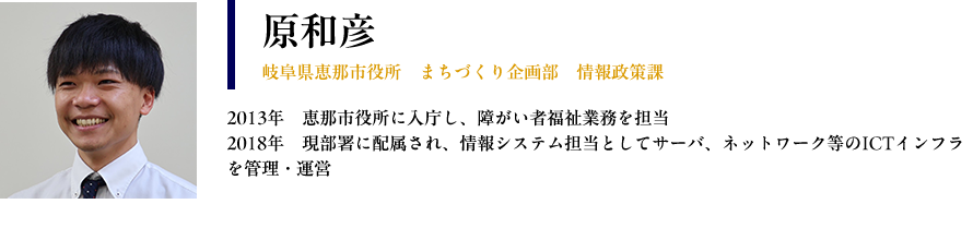 【原和彦：岐阜県恵那市役所　まちづくり企画部　情報政策課】プロフィール：2013年　恵那市役所に入庁し、障がい者福祉業務を担当 2018年　現部署に配属され、情報システム担当としてサーバ、ネットワーク等のICTインフラを管理・運営