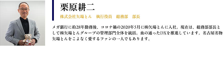 【栗原耕二：株式会社矢場とん　執行役員　総務部　部長】プロフィール：メガ銀行に約28年勤務後、コロナ禍の2020年5月に㈱矢場とんに入社。現在は、総務部部長として㈱矢場とんグループの管理部門全体を統括。血の通ったDXを推進しています。名古屋名物矢場とんをこよなく愛する ファンの一人でもあります。