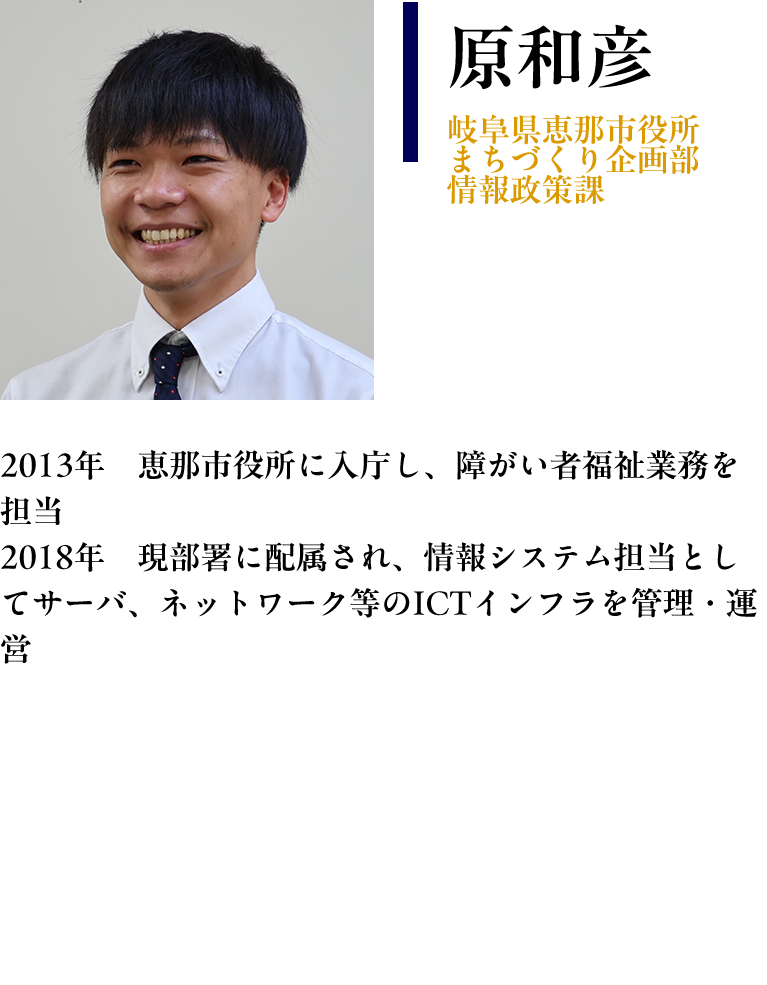 【原和彦：岐阜県恵那市役所　まちづくり企画部　情報政策課】プロフィール：2013年　恵那市役所に入庁し、障がい者福祉業務を担当 2018年　現部署に配属され、情報システム担当としてサーバ、ネットワーク等のICTインフラを管理・運営