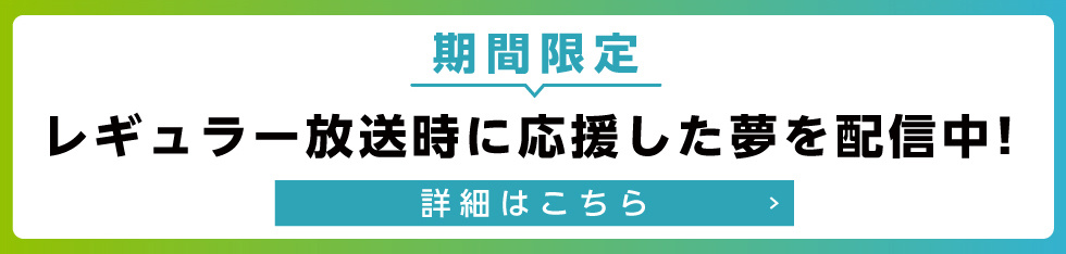 レギュラー放送時に応援した夢を期間限定で配信中！